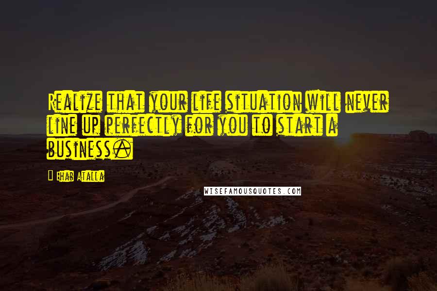 Ehab Atalla Quotes: Realize that your life situation will never line up perfectly for you to start a business.