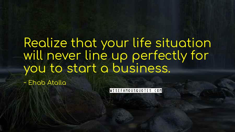 Ehab Atalla Quotes: Realize that your life situation will never line up perfectly for you to start a business.