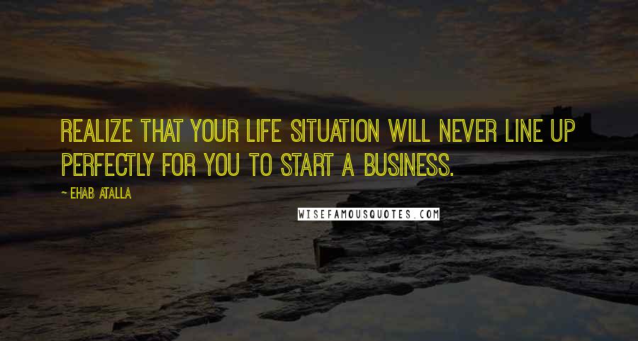 Ehab Atalla Quotes: Realize that your life situation will never line up perfectly for you to start a business.