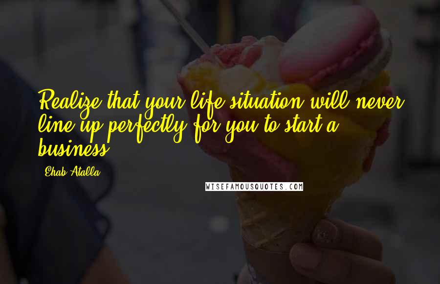 Ehab Atalla Quotes: Realize that your life situation will never line up perfectly for you to start a business.