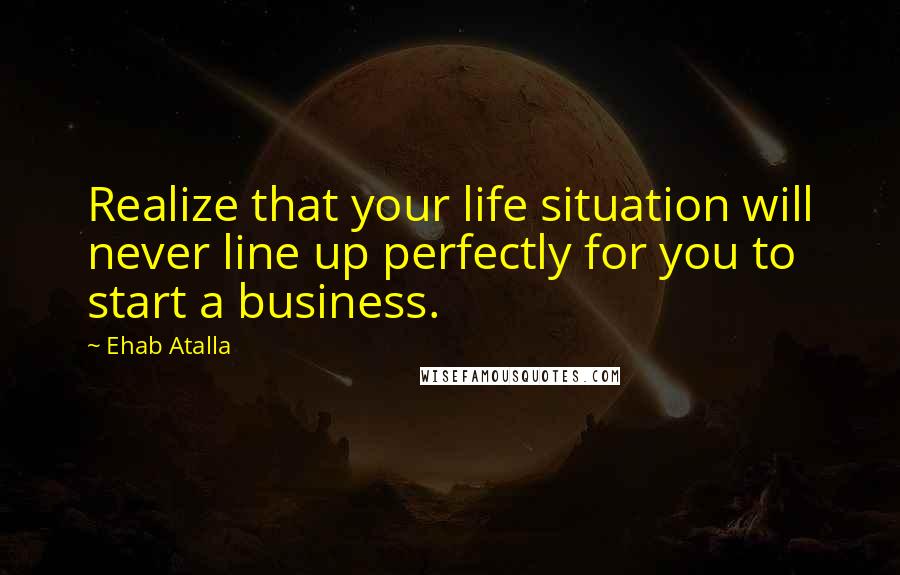 Ehab Atalla Quotes: Realize that your life situation will never line up perfectly for you to start a business.