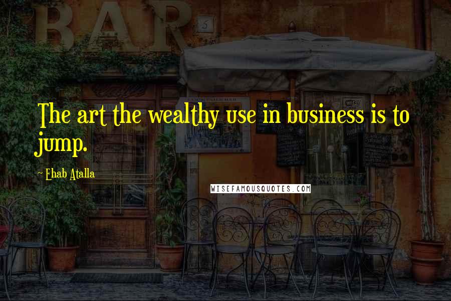 Ehab Atalla Quotes: The art the wealthy use in business is to jump.