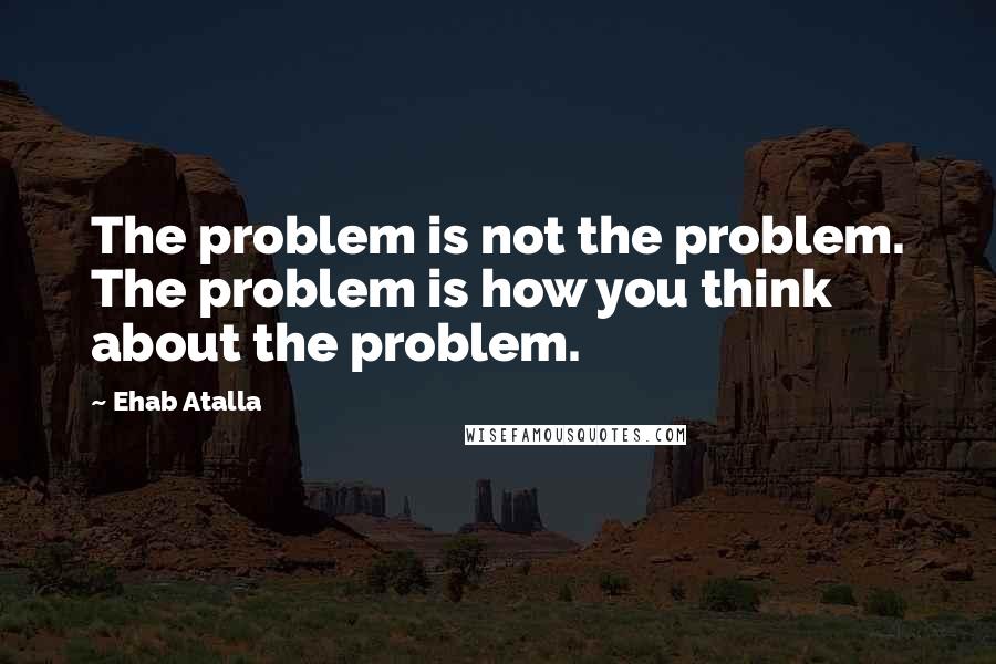 Ehab Atalla Quotes: The problem is not the problem. The problem is how you think about the problem.