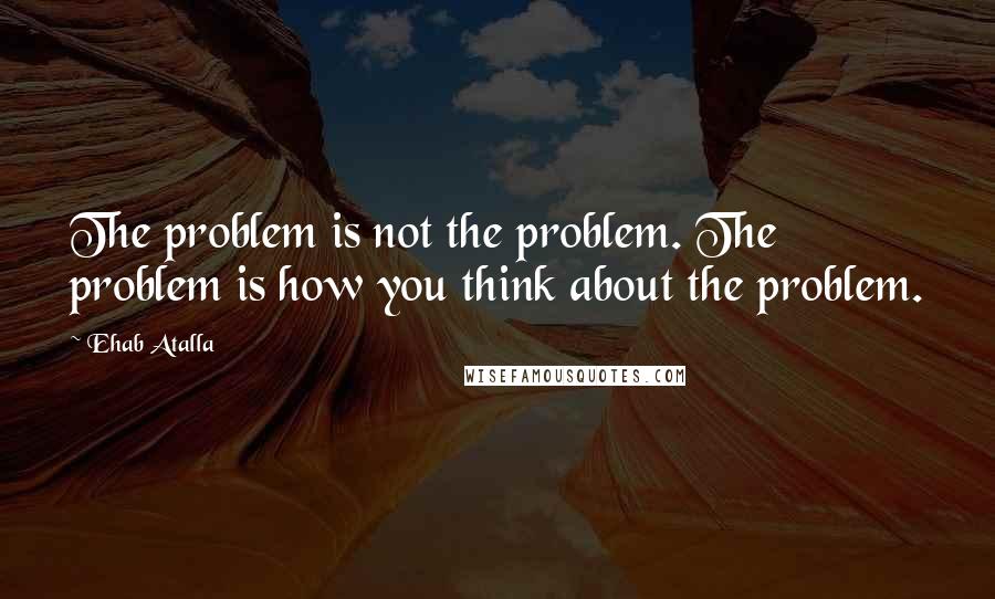 Ehab Atalla Quotes: The problem is not the problem. The problem is how you think about the problem.