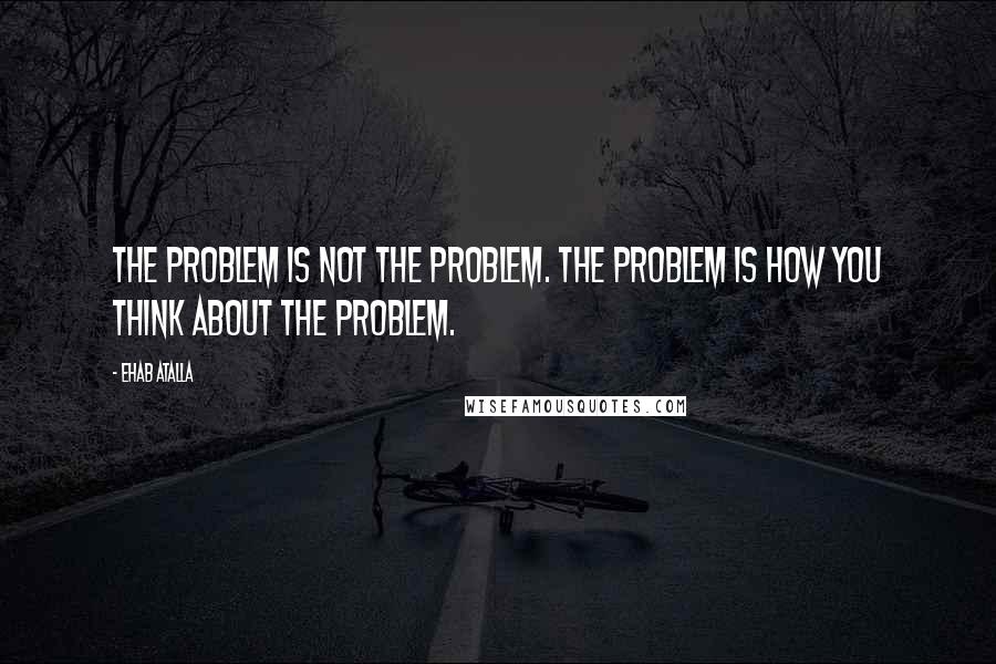 Ehab Atalla Quotes: The problem is not the problem. The problem is how you think about the problem.