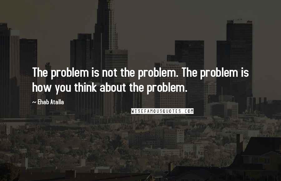 Ehab Atalla Quotes: The problem is not the problem. The problem is how you think about the problem.