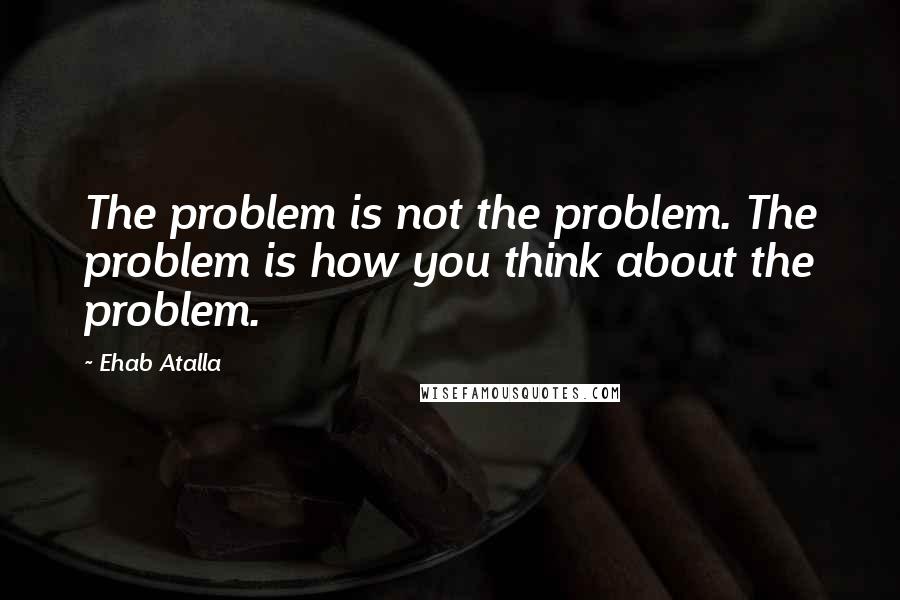 Ehab Atalla Quotes: The problem is not the problem. The problem is how you think about the problem.