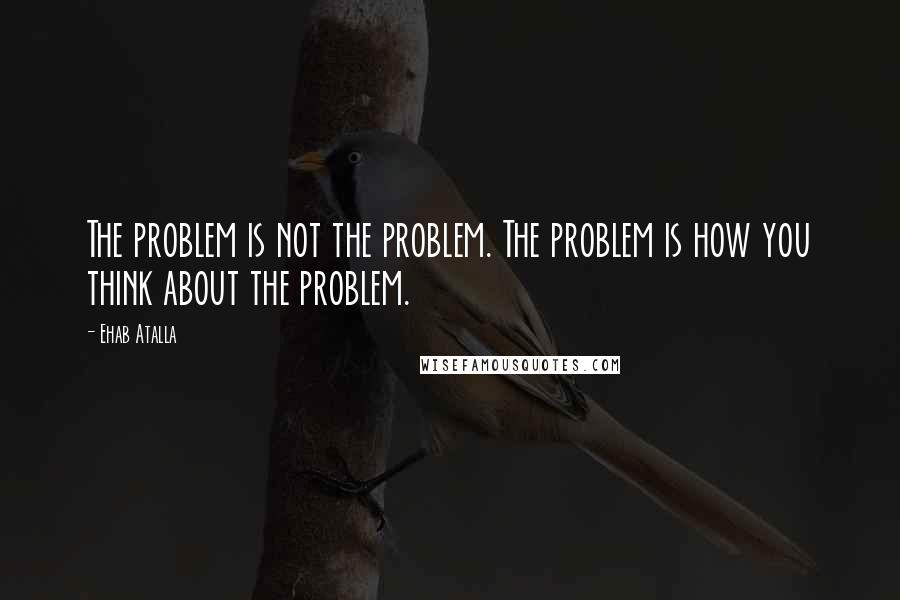 Ehab Atalla Quotes: The problem is not the problem. The problem is how you think about the problem.