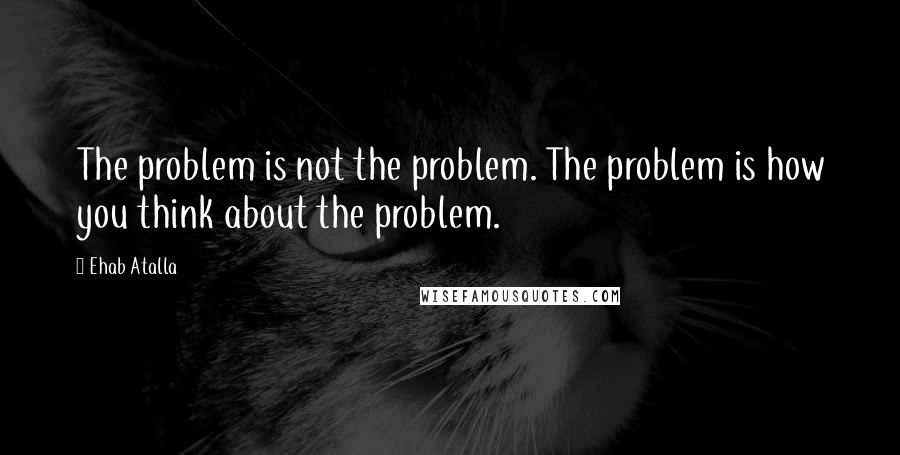 Ehab Atalla Quotes: The problem is not the problem. The problem is how you think about the problem.