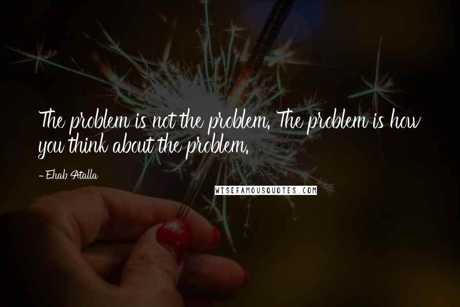 Ehab Atalla Quotes: The problem is not the problem. The problem is how you think about the problem.