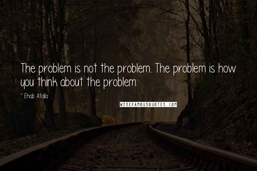 Ehab Atalla Quotes: The problem is not the problem. The problem is how you think about the problem.