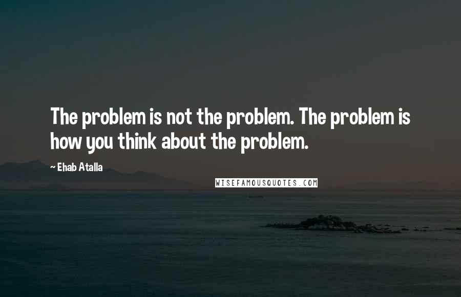 Ehab Atalla Quotes: The problem is not the problem. The problem is how you think about the problem.