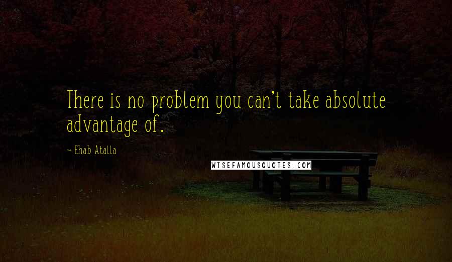 Ehab Atalla Quotes: There is no problem you can't take absolute advantage of.
