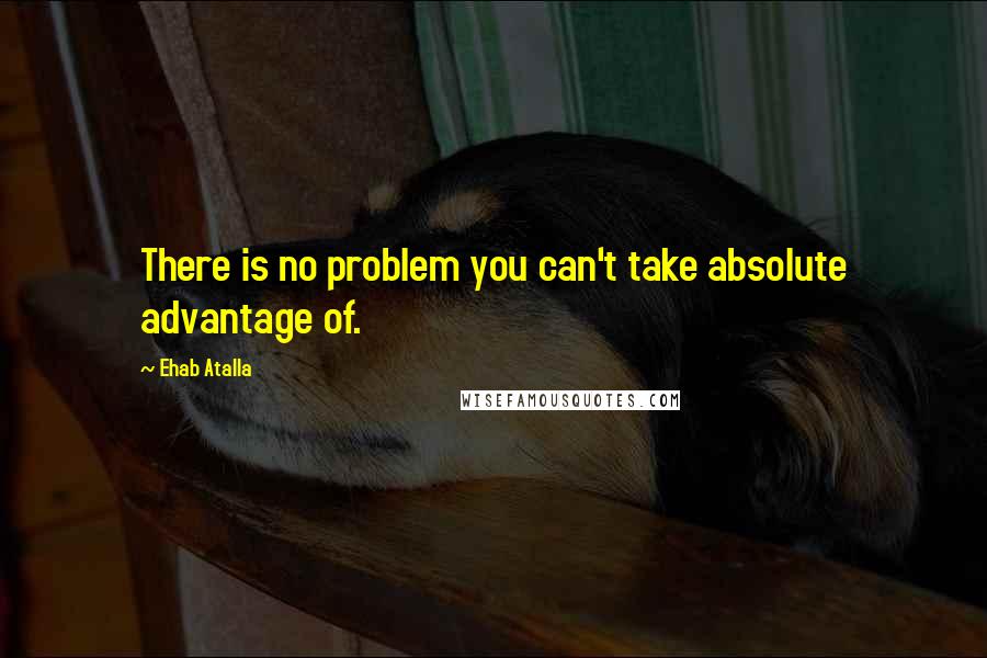 Ehab Atalla Quotes: There is no problem you can't take absolute advantage of.