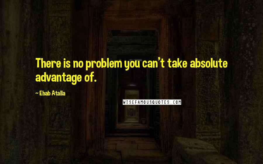 Ehab Atalla Quotes: There is no problem you can't take absolute advantage of.