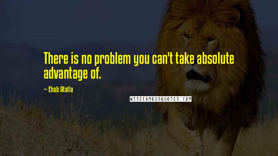 Ehab Atalla Quotes: There is no problem you can't take absolute advantage of.