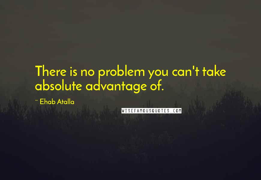 Ehab Atalla Quotes: There is no problem you can't take absolute advantage of.