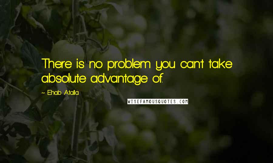 Ehab Atalla Quotes: There is no problem you can't take absolute advantage of.