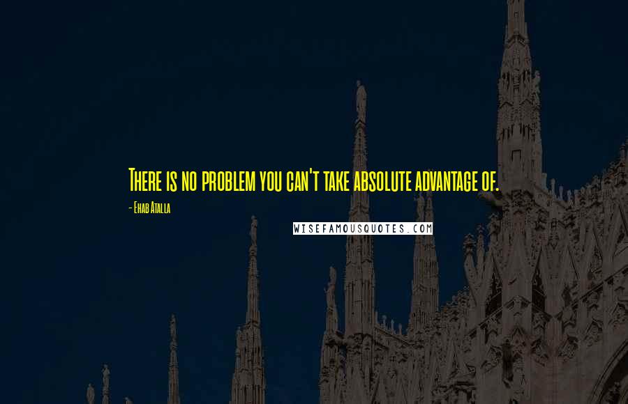 Ehab Atalla Quotes: There is no problem you can't take absolute advantage of.