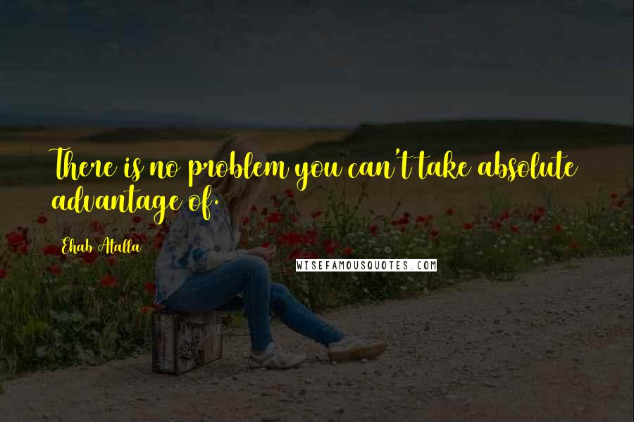 Ehab Atalla Quotes: There is no problem you can't take absolute advantage of.