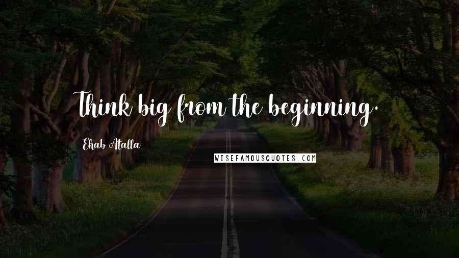 Ehab Atalla Quotes: Think big from the beginning.