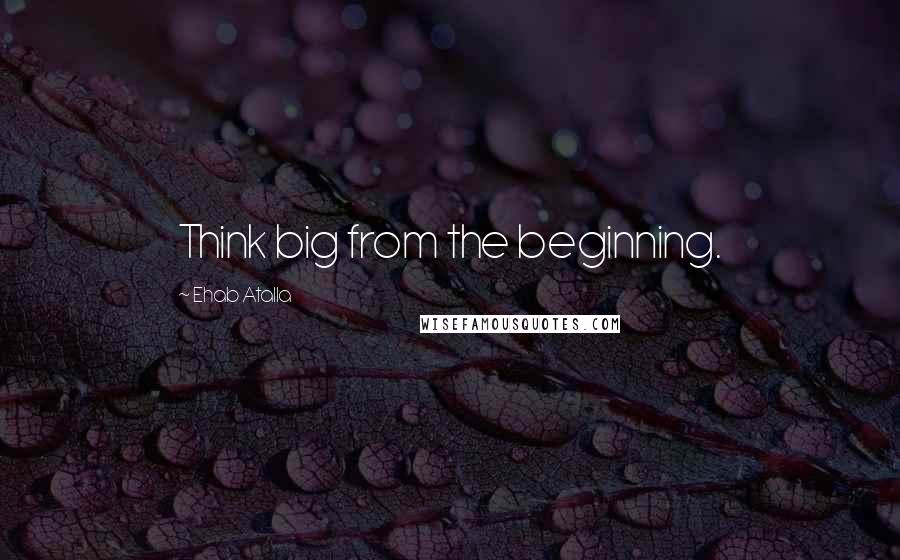 Ehab Atalla Quotes: Think big from the beginning.