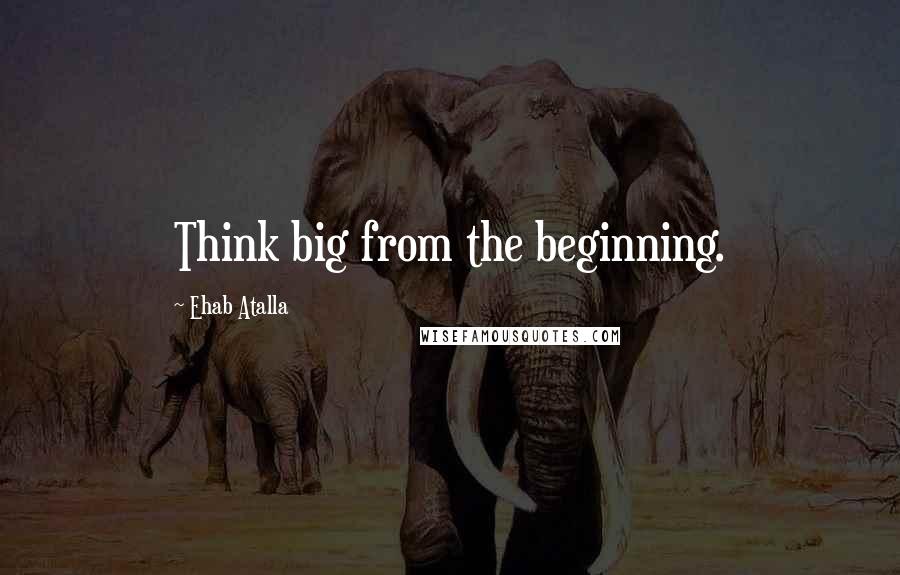 Ehab Atalla Quotes: Think big from the beginning.