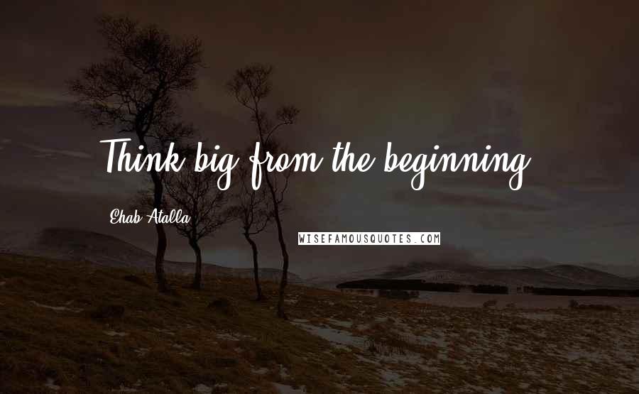 Ehab Atalla Quotes: Think big from the beginning.