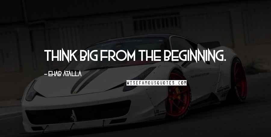 Ehab Atalla Quotes: Think big from the beginning.