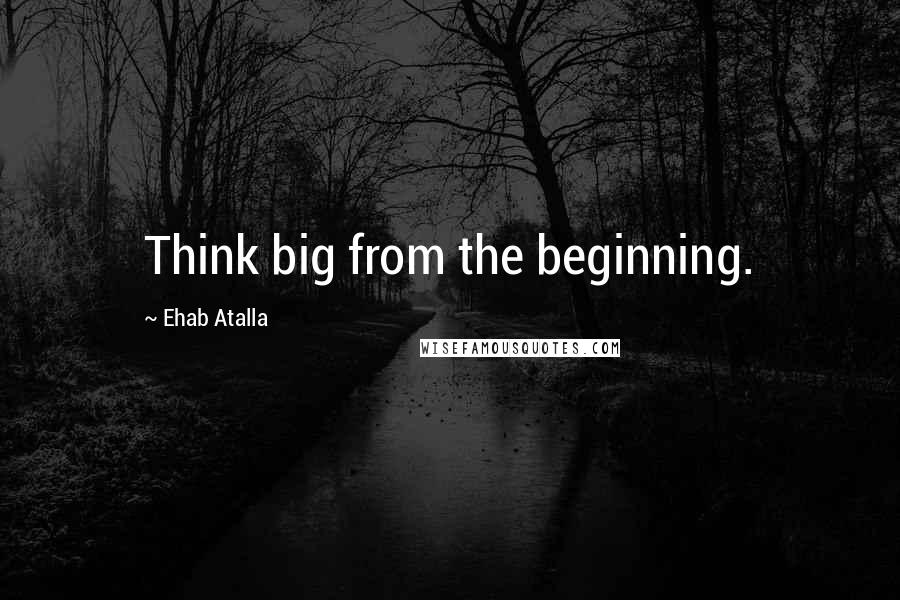 Ehab Atalla Quotes: Think big from the beginning.