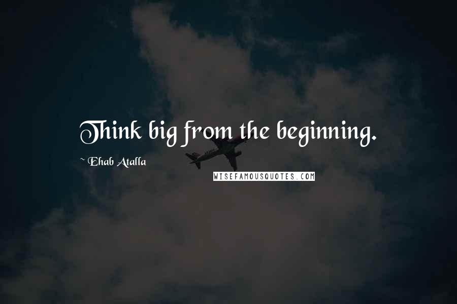 Ehab Atalla Quotes: Think big from the beginning.