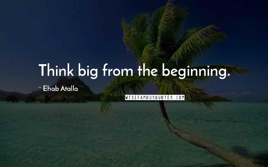 Ehab Atalla Quotes: Think big from the beginning.