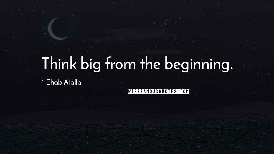 Ehab Atalla Quotes: Think big from the beginning.