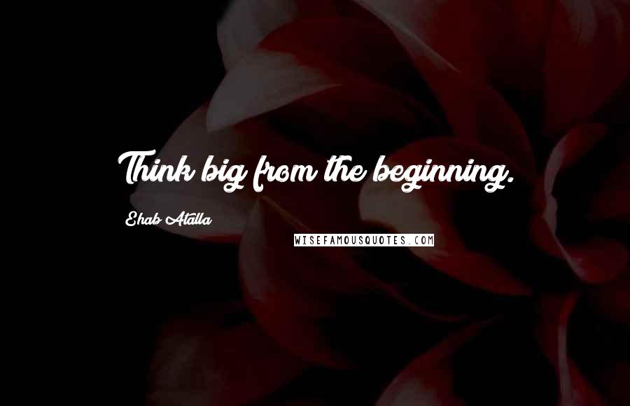 Ehab Atalla Quotes: Think big from the beginning.