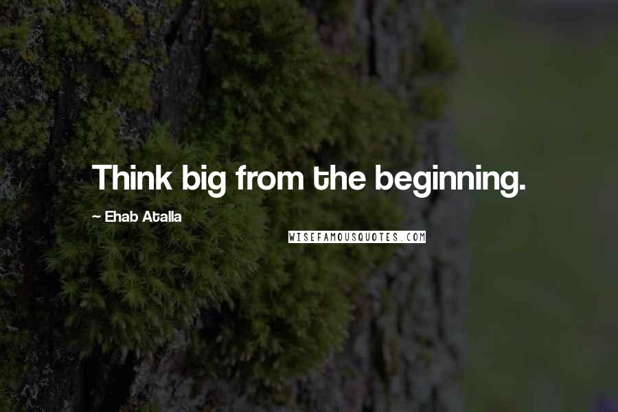 Ehab Atalla Quotes: Think big from the beginning.