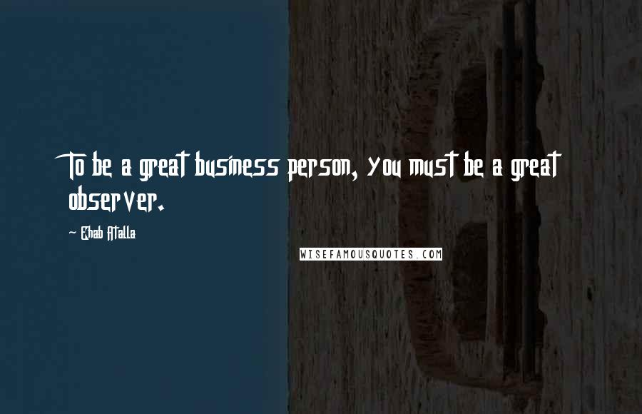 Ehab Atalla Quotes: To be a great business person, you must be a great observer.