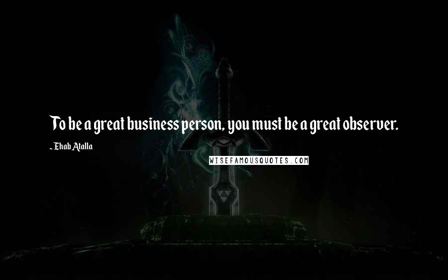 Ehab Atalla Quotes: To be a great business person, you must be a great observer.