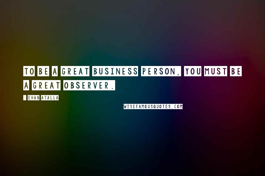 Ehab Atalla Quotes: To be a great business person, you must be a great observer.