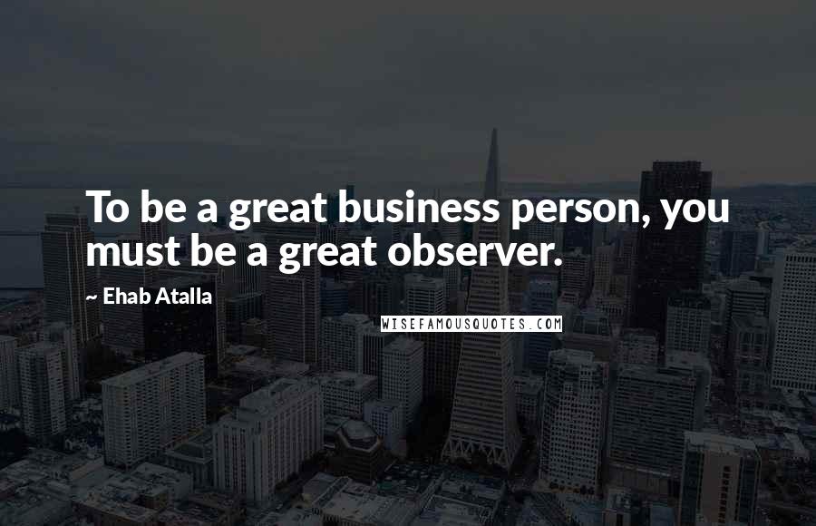 Ehab Atalla Quotes: To be a great business person, you must be a great observer.