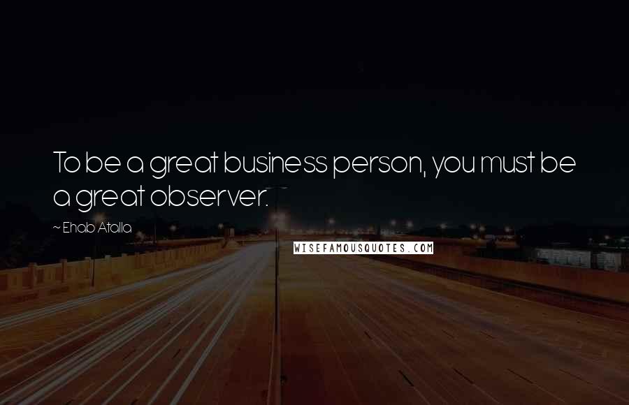 Ehab Atalla Quotes: To be a great business person, you must be a great observer.