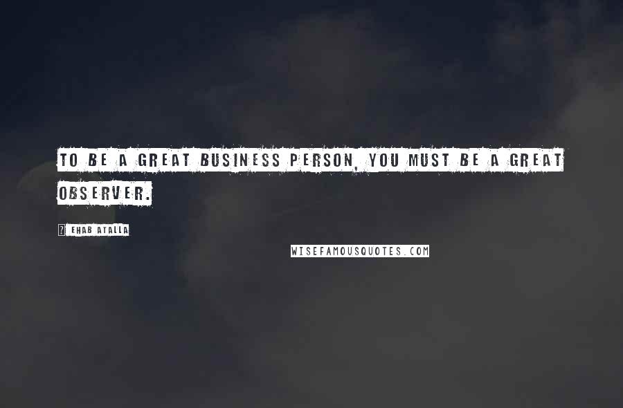 Ehab Atalla Quotes: To be a great business person, you must be a great observer.