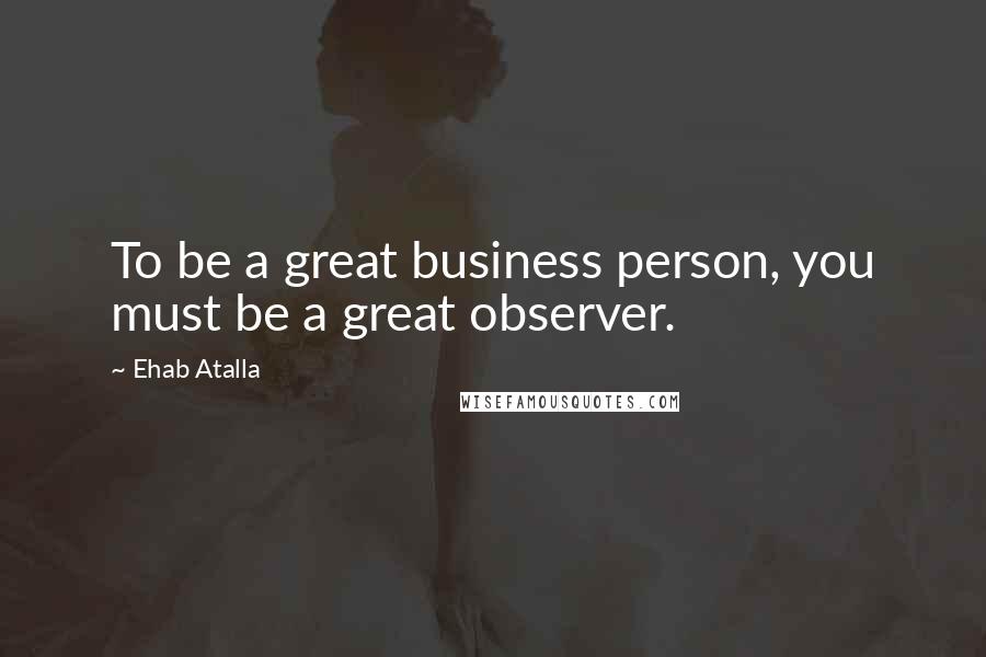 Ehab Atalla Quotes: To be a great business person, you must be a great observer.