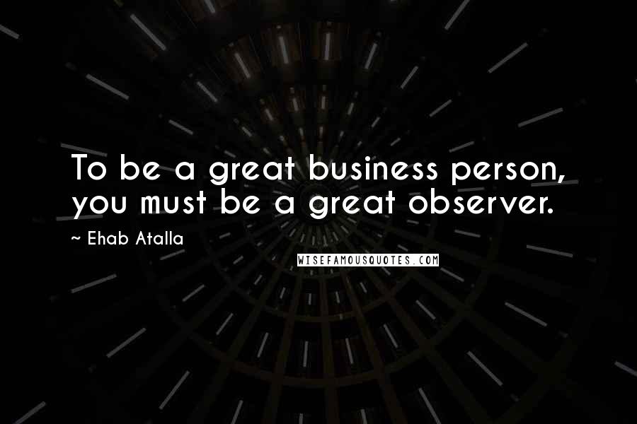 Ehab Atalla Quotes: To be a great business person, you must be a great observer.