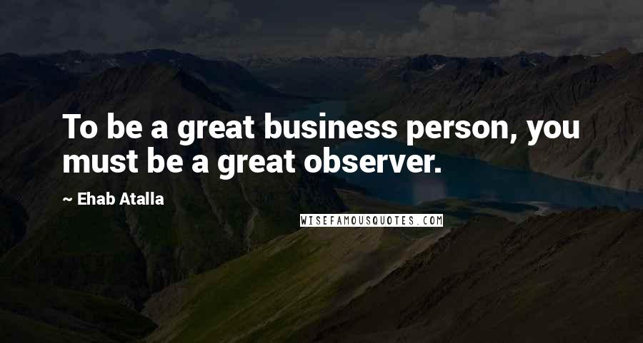 Ehab Atalla Quotes: To be a great business person, you must be a great observer.