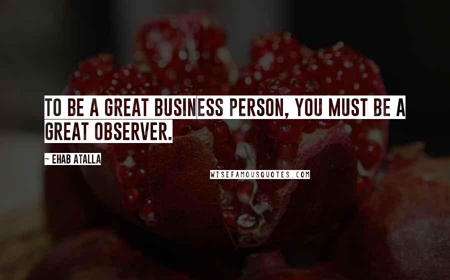 Ehab Atalla Quotes: To be a great business person, you must be a great observer.