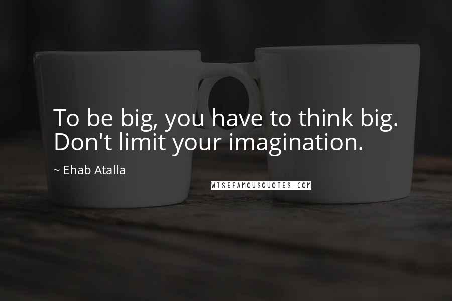 Ehab Atalla Quotes: To be big, you have to think big. Don't limit your imagination.