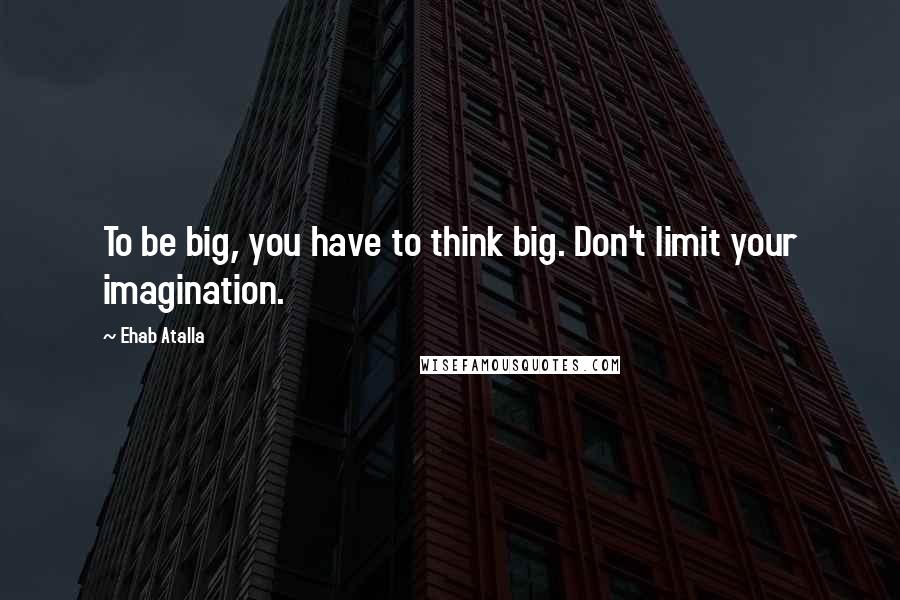 Ehab Atalla Quotes: To be big, you have to think big. Don't limit your imagination.