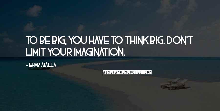 Ehab Atalla Quotes: To be big, you have to think big. Don't limit your imagination.