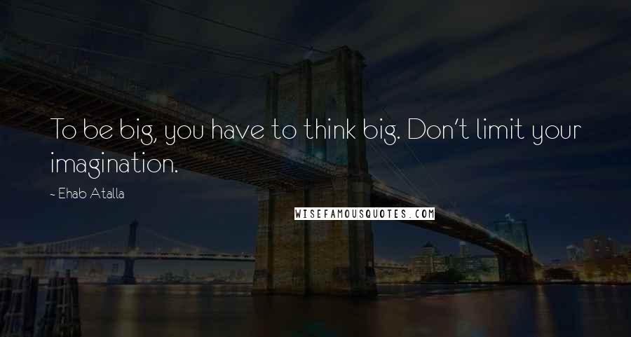 Ehab Atalla Quotes: To be big, you have to think big. Don't limit your imagination.