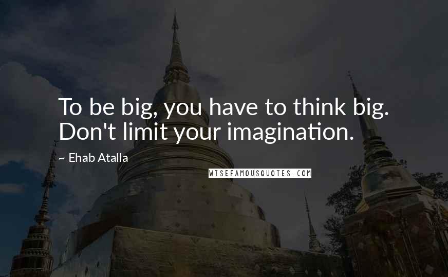 Ehab Atalla Quotes: To be big, you have to think big. Don't limit your imagination.
